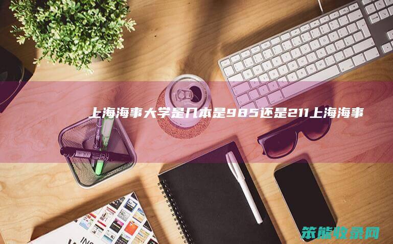 上海海事大学是几本是985还是211 上海海事大学是985或者211吗