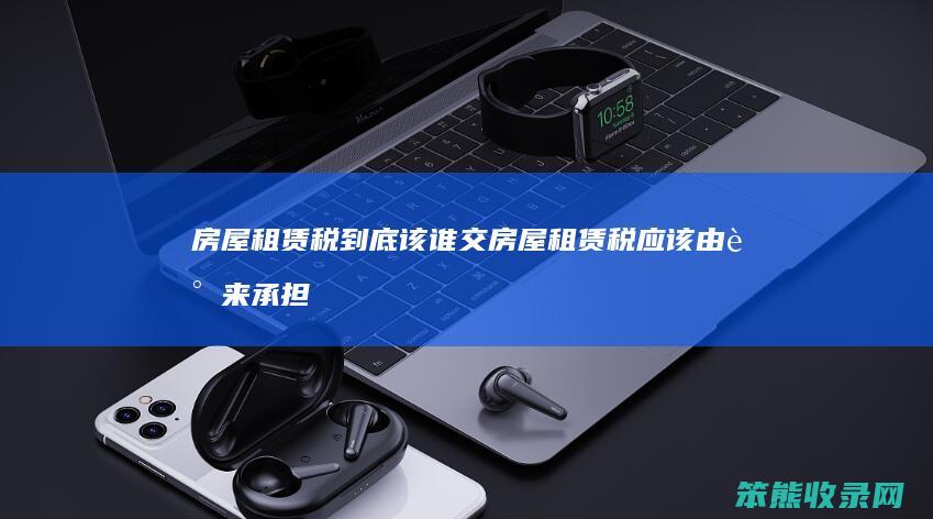 房屋租赁税到底该谁交 房屋租赁税应该由谁来承担