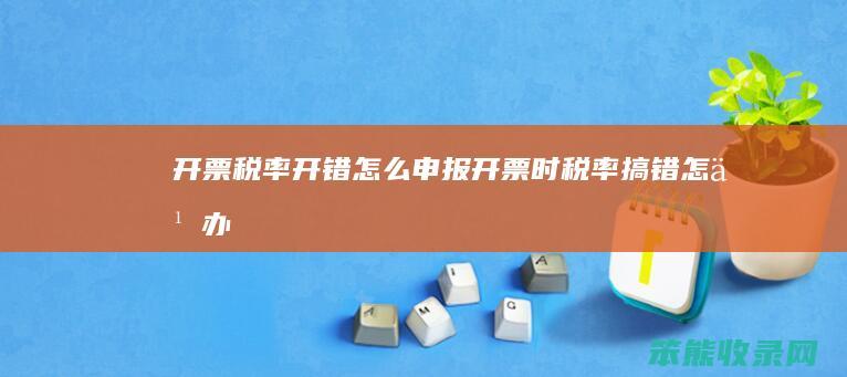 开票税率开错怎么申报 开票时税率搞错怎么办