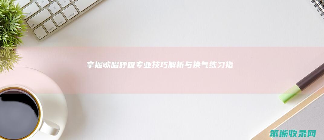 掌握歌唱呼吸 专业技巧解析与换气练习指南