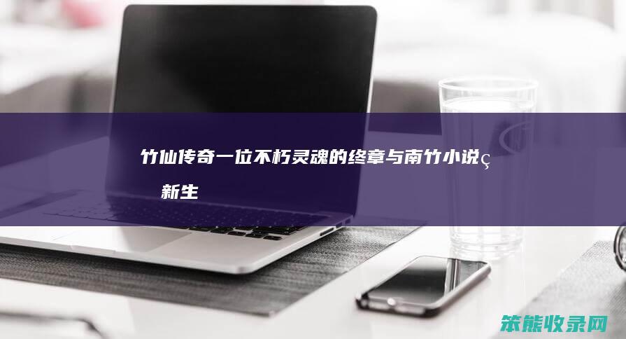 竹仙传奇 一位不朽灵魂的终章与南竹小说的新生