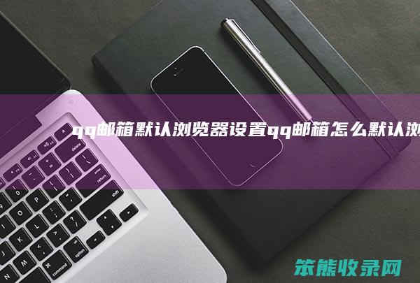 qq邮箱默认浏览器设置（qq邮箱怎么默认浏览器）