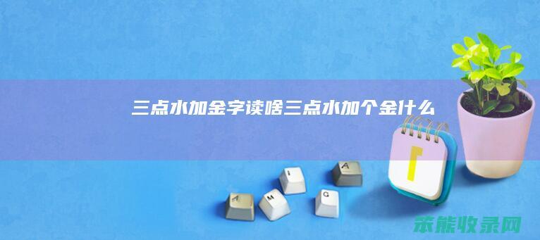 三点水加金字读啥（三点水加个金什么）