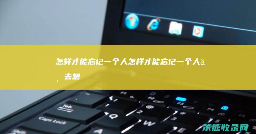 怎样才能忘记一个人（怎样才能忘记一个人不去想他）