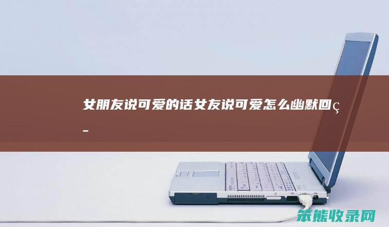 女朋友说可爱的话（女友说可爱怎么幽默回答）