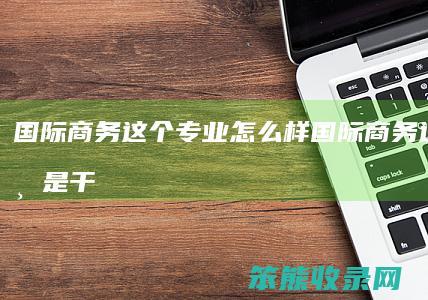 国际商务这个专业怎么样（国际商务这个专业是干什么的）