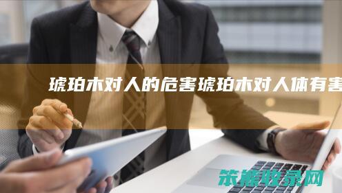 琥珀木对人的危害（琥珀木对人体有害吗）