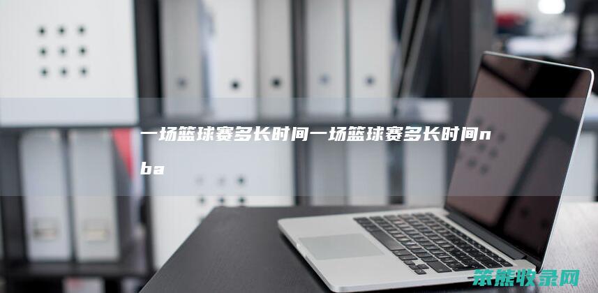 一场篮球赛多长时间（一场篮球赛多长时间nba）
