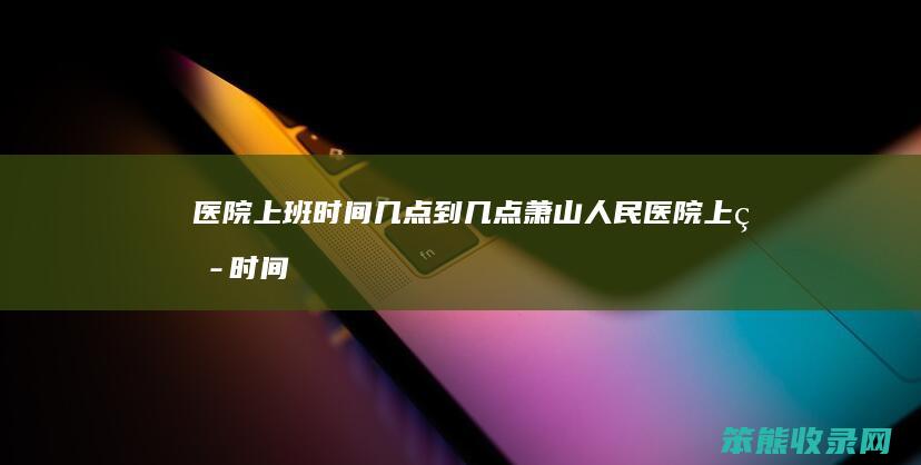 医院上班时间几点到几点（萧山人民医院上班时间几点到几点）