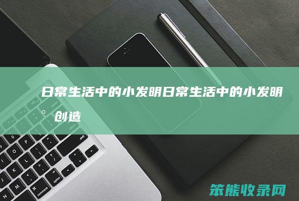 日常生活中的小发明（日常生活中的小发明小创造有哪些）