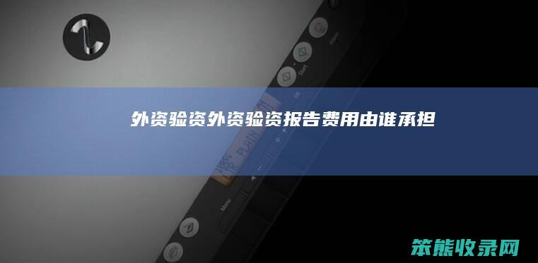 外资验资（外资验资报告费用由谁承担）