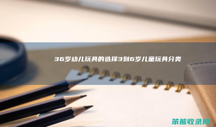 36岁幼儿玩具的选择（3到6岁儿童玩具分类）