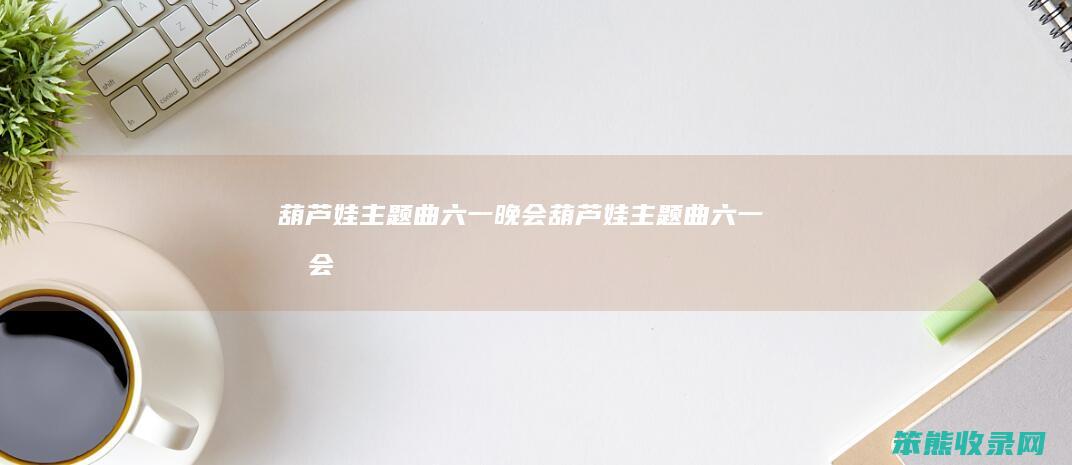 葫芦娃主题曲六一晚会（葫芦娃主题曲六一晚会）