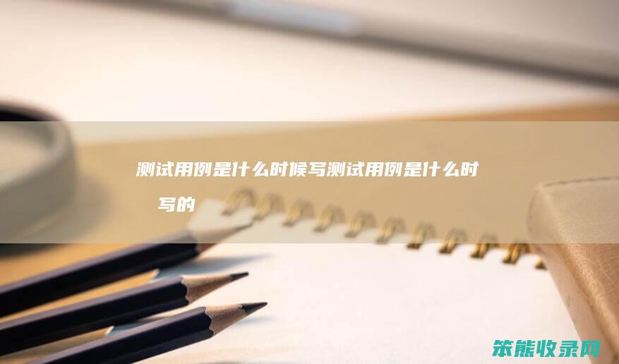 测试用例是什么时候写（测试用例是什么时候写的）