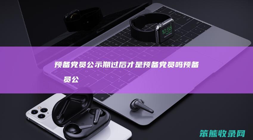 预备党员公示期过后才是预备党员吗（预备党员公示期）
