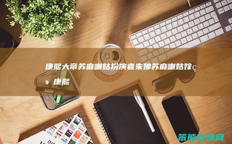 康熙大帝苏麻喇姑扮演者朱娜（苏麻喇姑嫁给康熙了吗）