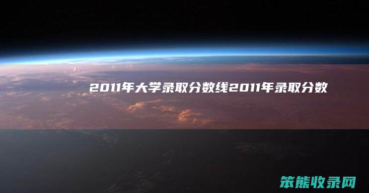 2011年大学录取分数线（2011年录取分数线查询）