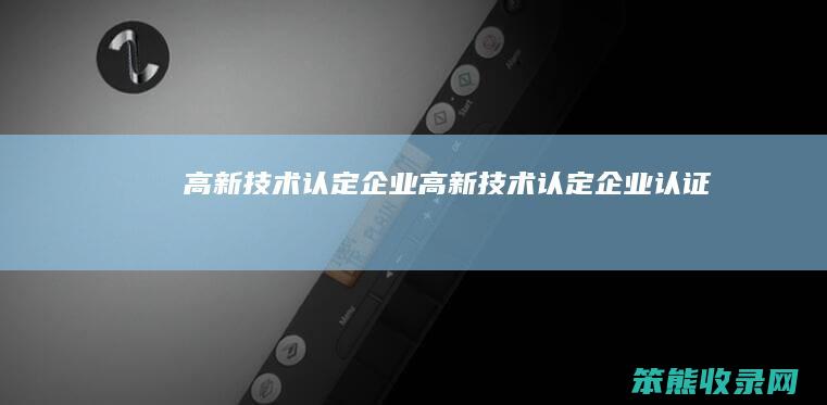 高新技术认定企业（高新技术认定企业认证）