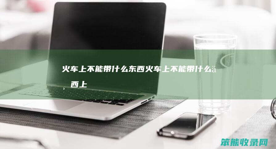 火车上不能带什么东西（火车上不能带什么东西上车）