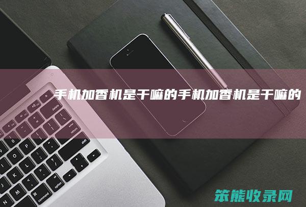 手机加香机是干嘛的（手机加香机是干嘛的）