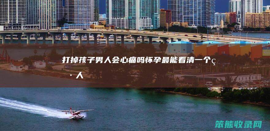 打掉孩子男人会心痛吗（怀孕最能看清一个男人）