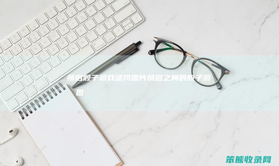 情侣骰子游戏惩罚图片（情侣之间的骰子游戏图）