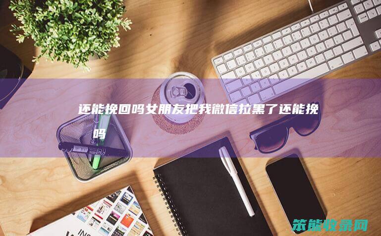 还能挽回吗（女朋友把我微信拉黑了还能挽回吗）