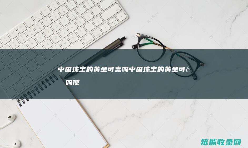 中国珠宝的黄金可靠吗（中国珠宝的黄金可靠吗便宜吗）