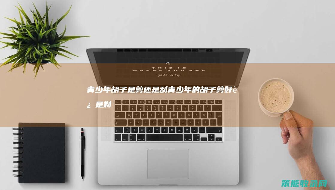 青少年胡子是剪还是刮（青少年的胡子剪好还是剃好）
