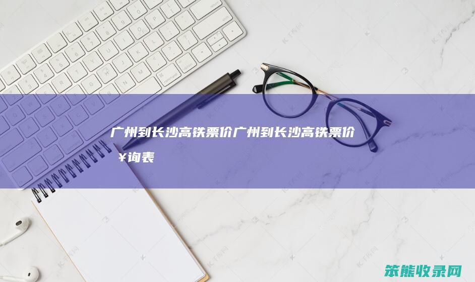 广州到长沙高铁票价（广州到长沙高铁票价查询表最新）