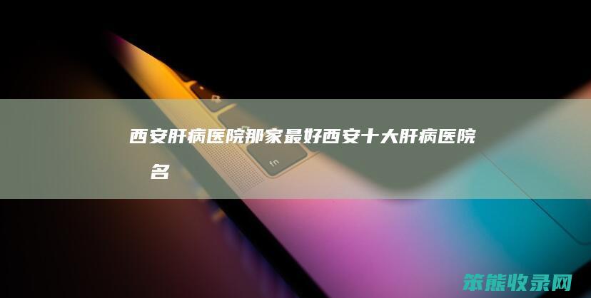 西安肝病医院那家最好（西安十大肝病医院排名）