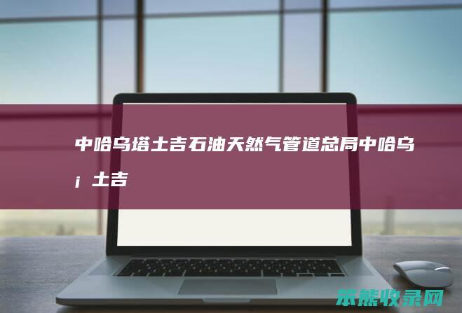 中哈乌塔土吉石油天然气管道总局（中哈乌塔土吉石油天然气管道总局）