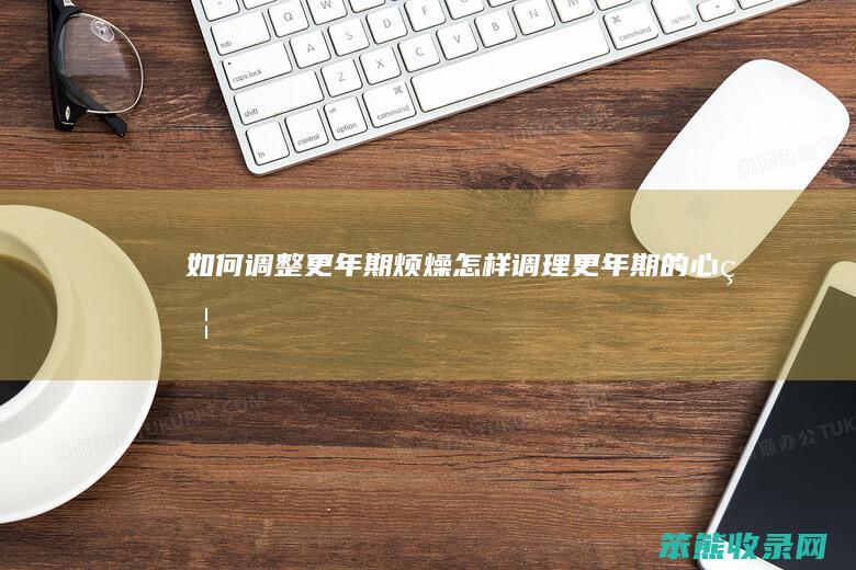 如何调整更年期烦燥（怎样调理更年期的心烦）