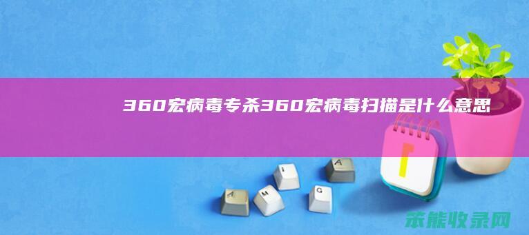 360宏病毒专杀（360宏病毒扫描是什么意思）