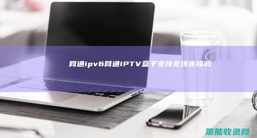 网通ipv6（网通IPTV盒子支持无线连接吗）
