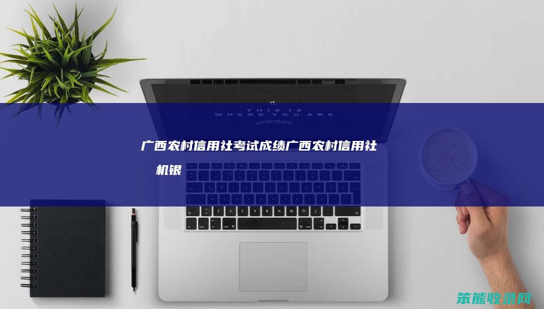 广西农村信用社考试成绩（广西农村信用社手机银行）