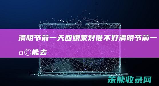 清明节前一天回娘家对谁不好（清明节前一天能去娘家吗）
