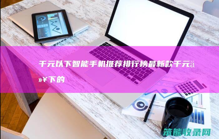 千元以下智能手机推荐排行榜最新款（千元以下的好手机排行榜）