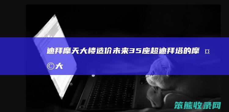 迪拜摩天大楼造价（未来35座超迪拜塔的摩天大楼,最高4000米!）