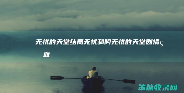 无忧的天堂结局无忧和阿（无忧的天堂剧情狗血）