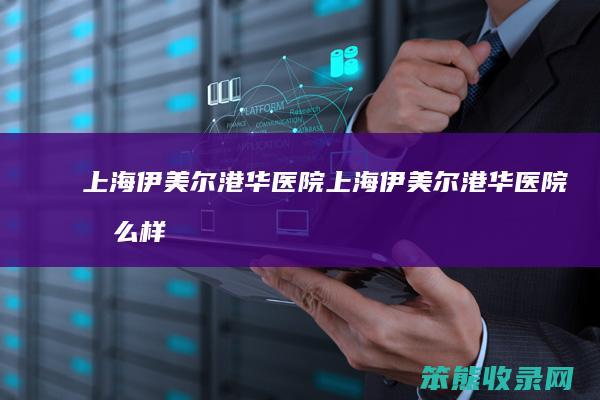 上海伊美尔港华医院（上海伊美尔港华医院怎么样）