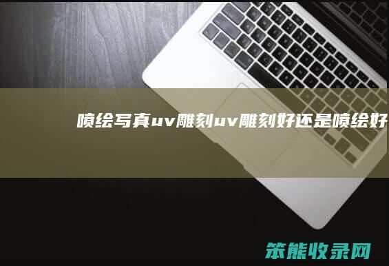 喷绘写真uv雕刻（uv雕刻好还是喷绘好）