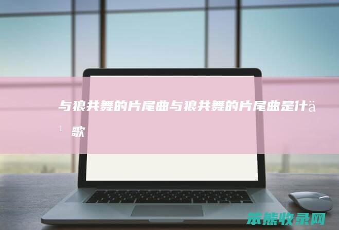 与狼共舞的片尾曲（与狼共舞的片尾曲是什么歌）