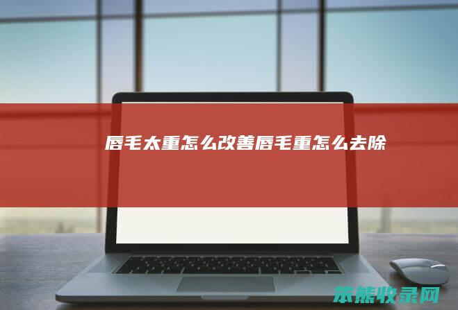 唇毛太重怎么改善（唇毛重怎么去除）