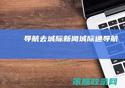 导航去城际新闻（城际通导航）