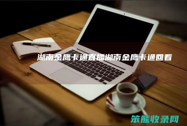 湖南金鹰卡通直播（湖南金鹰卡通回看）