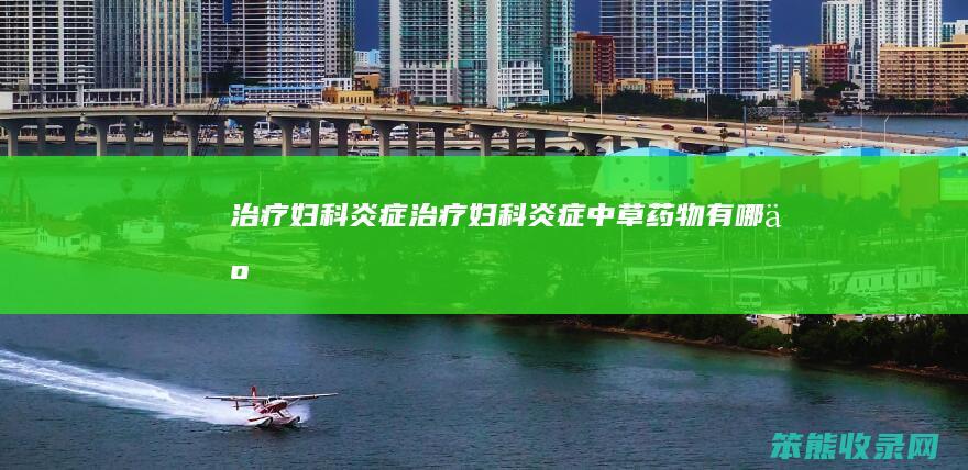 治疗妇科炎症（治疗妇科炎症中草药物有哪些）