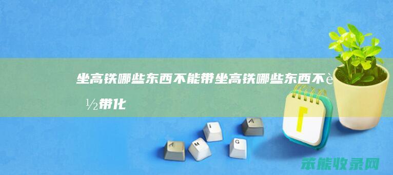 坐高铁哪些东西不能带（坐高铁哪些东西不能带化妆品）