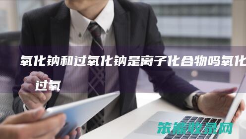 氧化钠和过氧化钠是离子化合物吗（氧化钠和过氧化钠是氧化物吗）