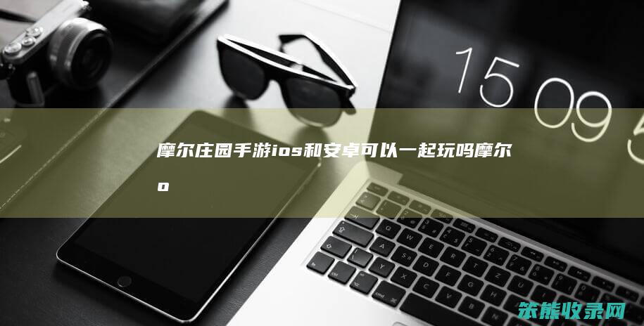 摩尔庄园手游ios和安卓可以一起玩吗（摩尔庄园手游安卓跟苹果可以一起玩吗）